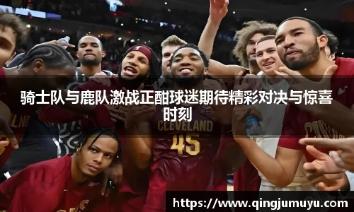 骑士队与鹿队激战正酣球迷期待精彩对决与惊喜时刻